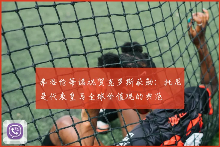 弗洛伦蒂诺祝贺克罗斯获勋：托尼是代表皇马全球价值观的典范