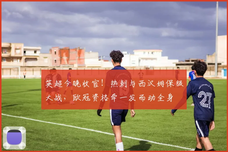 英超今晚收官！热刺与西汉姆保级大战，欧冠资格牵一发而动全身