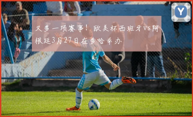 又多一项赛事！欧美杯西班牙vs阿根廷3月27日在多哈举办